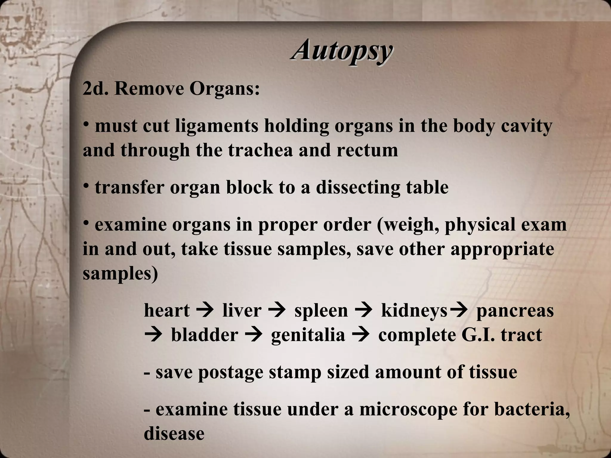 AutopsyAutopsy
2d. Remove Organs:
• must cut ligaments holding organs in the body cavity
and through the trachea and rectum
• transfer organ block to a dissecting table
• examine organs in proper order (weigh, physical exam
in and out, take tissue samples, save other appropriate
samples)
heart  liver  spleen  kidneys pancreas
 bladder  genitalia  complete G.I. tract
- save postage stamp sized amount of tissue
- examine tissue under a microscope for bacteria,
disease
 
