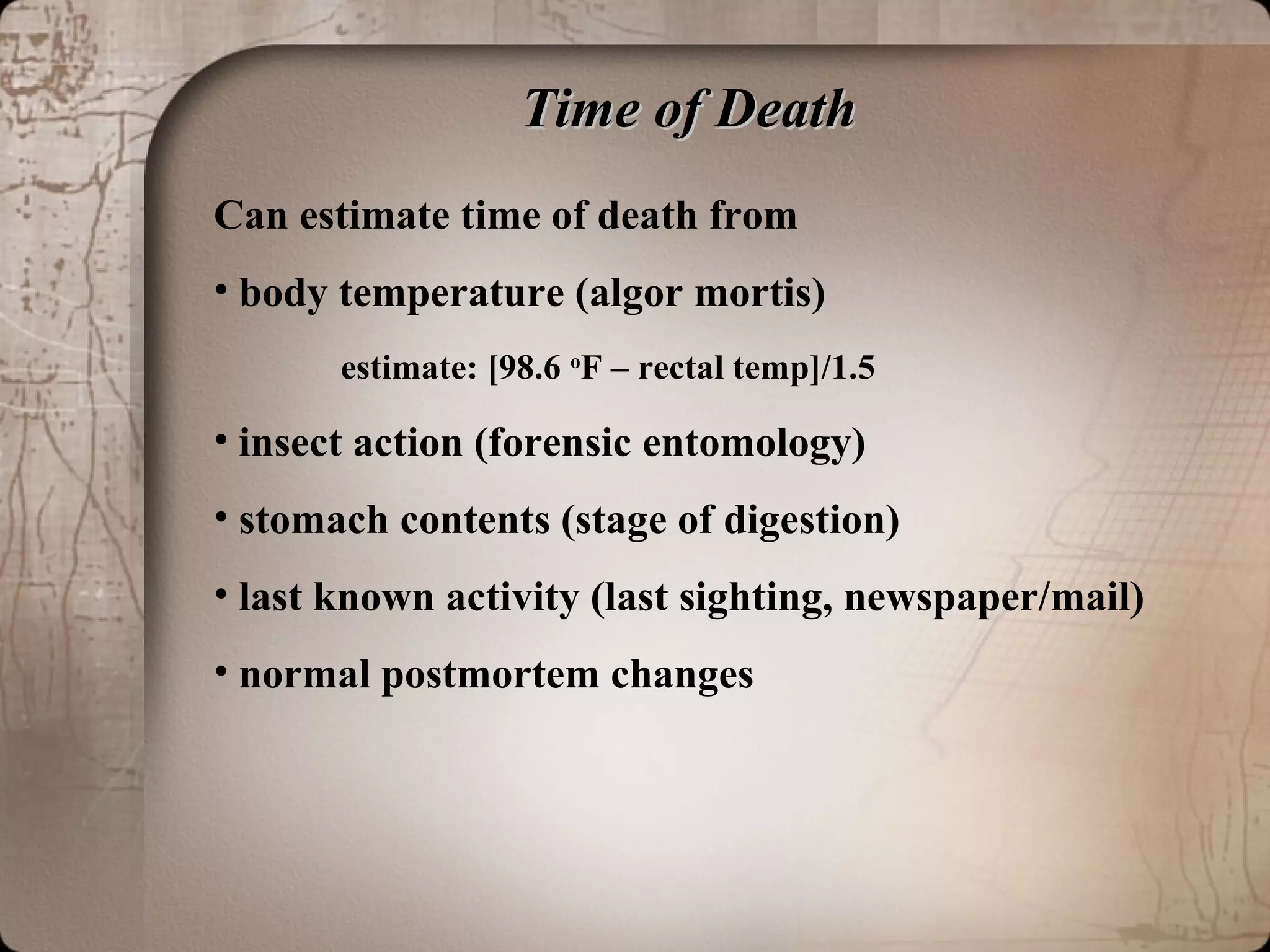 Time of DeathTime of Death
Can estimate time of death from
• body temperature (algor mortis)
estimate: [98.6 o
F – rectal temp]/1.5
• insect action (forensic entomology)
• stomach contents (stage of digestion)
• last known activity (last sighting, newspaper/mail)
• normal postmortem changes
 