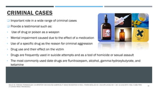CRIMINAL CASES
 Important role in a wide range of criminal cases
 Provide a testimonial such as:
• Use of drug or poison as a weapon
• Mental impairment caused due to the effect of a medication
• Use of a specific drug as the reason for criminal aggression
• Drug use and their effect on the victim
• Drugs are frequently used in suicide attempts and as a tool of homicide or sexual assault
• The most commonly used date drugs are flunitrazepam, alcohol, gamma-hydroxybutyrate, and
ketamine
MALVE HO. FORENSIC PHARMACOLOGY: AN IMPORTANT AND EVOLVING SUBSPECIALTY NEEDS RECOGNITION IN INDIA. J PHARM BIOALLIED SCI. 2016 APR-JUN;8(2):92-7. DOI: 10.4103/0975-7406.171698. PMID:
27134459; PMCID: PMC4832912.
10
 