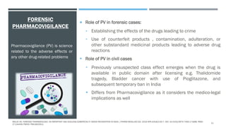 FORENSIC
PHARMACOVIGILANCE
 Role of PV in forensic cases:
• Establishing the effects of the drugs leading to crime
• Use of counterfeit products , contamination, adulteration, or
other substandard medicinal products leading to adverse drug
reactions
 Role of PV in civil cases
• Previously unsuspected class effect emerges when the drug is
available in public domain after licensing e.g. Thalidomide
tragedy, Bladder cancer with use of Pioglitazone, and
subsequent temporary ban in India
 Differs from Pharmacovigilance as it considers the medico-legal
implications as well
Pharmacovigilance (PV) is science
related to the adverse effects or
any other drug-related problems
MALVE HO. FORENSIC PHARMACOLOGY: AN IMPORTANT AND EVOLVING SUBSPECIALTY NEEDS RECOGNITION IN INDIA. J PHARM BIOALLIED SCI. 2016 APR-JUN;8(2):92-7. DOI: 10.4103/0975-7406.171698. PMID:
27134459; PMCID: PMC4832912.
11
 