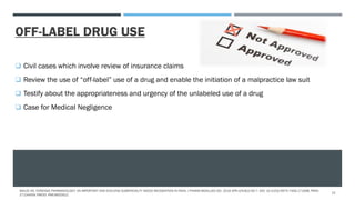 OFF-LABEL DRUG USE
 Civil cases which involve review of insurance claims
 Review the use of “off-label” use of a drug and enable the initiation of a malpractice law suit
 Testify about the appropriateness and urgency of the unlabeled use of a drug
 Case for Medical Negligence
MALVE HO. FORENSIC PHARMACOLOGY: AN IMPORTANT AND EVOLVING SUBSPECIALTY NEEDS RECOGNITION IN INDIA. J PHARM BIOALLIED SCI. 2016 APR-JUN;8(2):92-7. DOI: 10.4103/0975-7406.171698. PMID:
27134459; PMCID: PMC4832912.
12
 