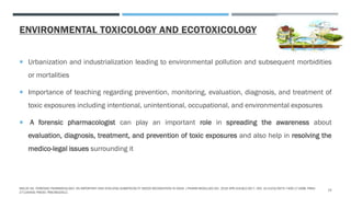 ENVIRONMENTAL TOXICOLOGY AND ECOTOXICOLOGY
 Urbanization and industrialization leading to environmental pollution and subsequent morbidities
or mortalities
 Importance of teaching regarding prevention, monitoring, evaluation, diagnosis, and treatment of
toxic exposures including intentional, unintentional, occupational, and environmental exposures
 A forensic pharmacologist can play an important role in spreading the awareness about
evaluation, diagnosis, treatment, and prevention of toxic exposures and also help in resolving the
medico-legal issues surrounding it
MALVE HO. FORENSIC PHARMACOLOGY: AN IMPORTANT AND EVOLVING SUBSPECIALTY NEEDS RECOGNITION IN INDIA. J PHARM BIOALLIED SCI. 2016 APR-JUN;8(2):92-7. DOI: 10.4103/0975-7406.171698. PMID:
27134459; PMCID: PMC4832912.
13
 