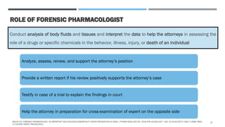 ROLE OF FORENSIC PHARMACOLOGIST
Conduct analysis of body fluids and tissues and interpret the data to help the attorneys in assessing the
role of a drugs or specific chemicals in the behavior, illness, injury, or death of an individual
Analyze, assess, review, and support the attorney’s position
Provide a written report if his review positively supports the attorney’s case
Testify in case of a trial to explain the findings in court
Help the attorney in preparation for cross-examination of expert on the opposite side
MALVE HO. FORENSIC PHARMACOLOGY: AN IMPORTANT AND EVOLVING SUBSPECIALTY NEEDS RECOGNITION IN INDIA. J PHARM BIOALLIED SCI. 2016 APR-JUN;8(2):92-7. DOI: 10.4103/0975-7406.171698. PMID:
27134459; PMCID: PMC4832912.
14
 