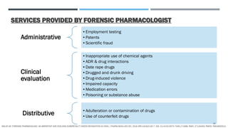 SERVICES PROVIDED BY FORENSIC PHARMACOLOGIST
Administrative
•Employment testing
•Patents
•Scientific fraud
Clinical
evaluation
•Inappropriate use of chemical agents
•ADR & drug interactions
•Date rape drugs
•Drugged and drunk driving
•Drug-induced violence
•Impaired capacity
•Medication errors
•Poisoning or substance abuse
Distributive •Adulteration or contamination of drugs
•Use of counterfeit drugs
MALVE HO. FORENSIC PHARMACOLOGY: AN IMPORTANT AND EVOLVING SUBSPECIALTY NEEDS RECOGNITION IN INDIA. J PHARM BIOALLIED SCI. 2016 APR-JUN;8(2):92-7. DOI: 10.4103/0975-7406.171698. PMID: 27134459; PMCID: PMC4832912.
16
 