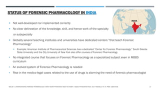 STATUS OF FORENSIC PHARMACOLOGY IN INDIA
 Not well-developed nor implemented correctly
 No clear delineation of the knowledge, skill, and hence work of the specialty
or subspecialty
 Globally several teaching institutes and universities have dedicated centers “that teach Forensic
Pharmacology”
 Example: American Institute of Pharmaceutical Sciences has a dedicated “Center for Forensic Pharmacology.” South Dakota
State University and the City University of New York also offer courses of Forensic Pharmacology
 No integrated course that focuses on Forensic Pharmacology as a specialized subject even in MBBS
curriculum
 An evolved system of Forensic Pharmacology is needed
 Rise in the medico-legal cases related to the use of drugs is alarming the need of forensic pharmacologist
MALVE H. UNDERSTANDING FORENSIC PHARMACOLOGY: WHAT INDIAN PHYSICIANS NEED TO KNOW? J ASSOC PHYSICIANS INDIA. 2017 FEB;65(2):74-75. PMID: 28457036. 17
 