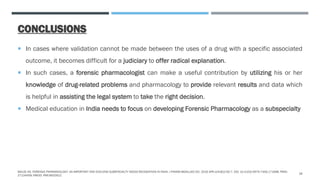 CONCLUSIONS
 In cases where validation cannot be made between the uses of a drug with a specific associated
outcome, it becomes difficult for a judiciary to offer radical explanation.
 In such cases, a forensic pharmacologist can make a useful contribution by utilizing his or her
knowledge of drug-related problems and pharmacology to provide relevant results and data which
is helpful in assisting the legal system to take the right decision.
 Medical education in India needs to focus on developing Forensic Pharmacology as a subspecialty
MALVE HO. FORENSIC PHARMACOLOGY: AN IMPORTANT AND EVOLVING SUBSPECIALTY NEEDS RECOGNITION IN INDIA. J PHARM BIOALLIED SCI. 2016 APR-JUN;8(2):92-7. DOI: 10.4103/0975-7406.171698. PMID:
27134459; PMCID: PMC4832912.
18
 