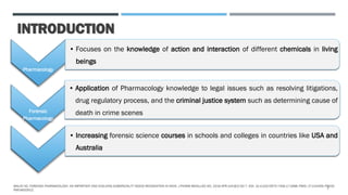 INTRODUCTION
Pharmacology
• Focuses on the knowledge of action and interaction of different chemicals in living
beings
Forensic
Pharmacology
• Application of Pharmacology knowledge to legal issues such as resolving litigations,
drug regulatory process, and the criminal justice system such as determining cause of
death in crime scenes
• Increasing forensic science courses in schools and colleges in countries like USA and
Australia
MALVE HO. FORENSIC PHARMACOLOGY: AN IMPORTANT AND EVOLVING SUBSPECIALTY NEEDS RECOGNITION IN INDIA. J PHARM BIOALLIED SCI. 2016 APR-JUN;8(2):92-7. DOI: 10.4103/0975-7406.171698. PMID: 27134459; PMCID:
PMC4832912.
2
 