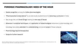 FORENSIC PHARMACOLOGY: NEED OF THE HOUR
 Needs recognition among the Indian pharmacologists
 “Pharmaceutical Jurisprudence” is an extensively studied branch of pharmacy curriculum in India
 New drugs (few are Smart Drugs) leading to new ways of abuse
 Advances in analytical techniques and application of biotechnological advances to pharmacology and
toxicology has widely extended the understanding and overall scope of these subjects
 Pharmacology beyond therapeutics
 Scope for further research
MALVE HO. FORENSIC PHARMACOLOGY: AN IMPORTANT AND EVOLVING SUBSPECIALTY NEEDS RECOGNITION IN INDIA. J PHARM BIOALLIED SCI. 2016 APR-JUN;8(2):92-7. DOI:
10.4103/0975-7406.171698. PMID: 27134459; PMCID: PMC4832912.
3
 