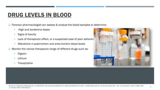 DRUG LEVELS IN BLOOD
 Forensic pharmacologist can assess & analyze the blood samples to determine:
 High and borderline doses
 Signs of toxicity
 Lack of therapeutic effect, or a suspected case of poor adherence
 Alterations in postmortem and ante-mortem blood levels
 Monitor the narrow therapeutic range of different drugs such as:
 Digoxin
 Lithium
 Theophylline
MALVE HO. FORENSIC PHARMACOLOGY: AN IMPORTANT AND EVOLVING SUBSPECIALTY NEEDS RECOGNITION IN INDIA. J PHARM BIOALLIED SCI. 2016 APR-JUN;8(2):92-7. DOI: 10.4103/0975-7406.171698. PMID:
27134459; PMCID: PMC4832912.
8
 