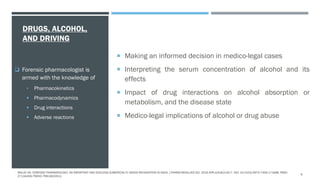 DRUGS, ALCOHOL,
AND DRIVING
 Making an informed decision in medico-legal cases
 Interpreting the serum concentration of alcohol and its
effects
 Impact of drug interactions on alcohol absorption or
metabolism, and the disease state
 Medico-legal implications of alcohol or drug abuse
 Forensic pharmacologist is
armed with the knowledge of
• Pharmacokinetics
 Pharmacodynamics
 Drug interactions
 Adverse reactions
MALVE HO. FORENSIC PHARMACOLOGY: AN IMPORTANT AND EVOLVING SUBSPECIALTY NEEDS RECOGNITION IN INDIA. J PHARM BIOALLIED SCI. 2016 APR-JUN;8(2):92-7. DOI: 10.4103/0975-7406.171698. PMID:
27134459; PMCID: PMC4832912.
9
 