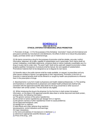SCHEDULE G
[See rule 30 (11)]
ETHICAL CRITERIA FOR MEDICINAL DRUG PROMOTION
1. Promotion of drugs.- (1) For the purposes of this Schedule, "promotion" means all informational and
persuasive activities by manufacturer and distributors, the effect of which is to induce the prescription,
supply, purchase and/or use of medicinal drugs.
(2) All claims concerning a drug for the purposes of promotion shall be reliable, accurate, truthful;
informative, balanced, up to date, capable of substantiation and in good taste. Such claims shall not
contain misleading, unverifiable statements, omissions likely to induce medically unjustifiable use of a
drug or to give rise to under risks. The word "safe" shall not be used with respect to promotion unless
properly qualified. Comparison of products shall be factual, fair and capable of substantiation.
Promotional material shall not be designed so as to disguise its real nature.
(3) Scientific data in the public domain shall be made available, on request, to prescribers and any
other person entitled to receive it as appropriate to their requirements. Promotion in the form of
financial or material benefits shall not be offered to or sought by health care practitioners to influence
them in the prescription of drugs.
2. Advertisements in any form made to physicians and health-related professionals.-(1) The wording
and illustrations in advertisements to physicians and related health professionals shall be fully
consistent with the approved scientific data sheet for the drug concerned or other source of
information with similar content. The text shall be fully legible.
(2). While introducing the drug to the physician for the first time in shall contain full product
information, on the basis of the approved scientific data sheet or similar document and shall contain,
among others, the following information:-
(a) The generic name(s) of the active ingredient(s);
(b) the content of active ingredient(s) per dosage form or regimen;
(c) the generic name(s) of other ingredient(s) known to cause problem(s)
(d) the approved therapeutic uses;
(e) dosage form or regimen;
(f) side-effects and major adverse drug reactions;
(g) precautions, contra-indications and warnings;
(h) major interactions;
(i) the name and address of manufacturer or distributor; [--]
(j) reference to appropriate scientific literature ; and
(k) Price of the drug, ; and
 