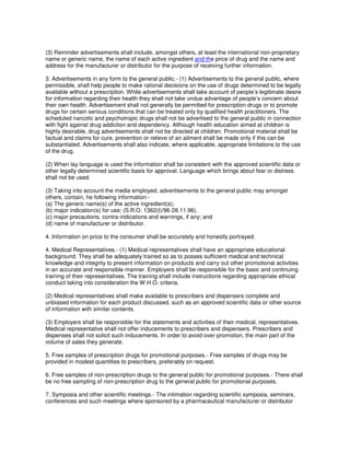 (3) Reminder advertisements shall include, amongst others, at least the international non-proprietary
name or generic name, the name of each active ingredient and the price of drug and the name and
address for the manufacturer or distributor for the purpose of receiving further information.
3. Advertisements in any form to the general public.- (1) Advertisements to the general public, where
permissible, shall help people to make rational decisions on the use of drugs determined to be legally
available without a prescription. While advertisements shall take account of people’s legitimate desire
for information regarding their health they shall not take undue advantage of people’s concern about
their own health. Advertisement shall not generally be permitted for prescription drugs or to promote
drugs for certain serious conditions that can be treated only by qualified health practitioners. The
scheduled narcotic and psychotropic drugs shall not be advertised to the general public in connection
with fight against drug addiction and dependency. Although health education aimed at children is
highly desirable, drug advertisements shall not be directed at children. Promotional material shall be
factual and claims for cure, prevention or relieve of an ailment shall be made only if this can be
substantiated. Advertisements shall also indicate, where applicable, appropriate limitations to the use
of the drug.
(2) When lay language is used the information shall be consistent with the approved scientific data or
other legally determined scientific basis for approval. Language which brings about fear or distress
shall not be used.
(3) Taking into account the media employed, advertisements to the general public may amongst
others, contain, he following information:-
(a) The generic name(s) of the active ingredient(s);
(b) major indication(s) for use; (S.R.O. 1362(I)/96-28.11.96).
(c) major precautions, contra-indications and warnings, if any; and
(d) name of manufacturer or distributor.
4. Information on price to the consumer shall be accurately and honestly portrayed.
4. Medical Representatives.- (1) Medical representatives shall have an appropriate educational
background. They shall be adequately trained so as to posses sufficient medical and technical
knowledge and integrity to present information on products and carry out other promotional activities
in an accurate and responsible manner. Employers shall be responsible for the basic and continuing
training of their representatives. The training shall include instructions regarding appropriate ethical
conduct taking into consideration the W.H.O. criteria.
(2) Medical representatives shall make available to prescribers and dispensers complete and
unbiased information for each product discussed, such as an approved scientific data or other source
of information with similar contents.
(3) Employers shall be responsible for the statements and activities of their medical, representatives.
Medical representative shall not offer inducements to prescribers and dispensers. Prescribers and
dispenses shall not solicit such inducements. In order to avoid over-promotion, the main part of the
volume of sales they generate.
5. Free samples of prescription drugs for promotional purposes.- Free samples of drugs may be
provided in modest quantities to prescribers, preferably on request.
6. Free samples of non-prescription drugs to the general public for promotional purposes.- There shall
be no free sampling of non-prescription drug to the general public for promotional purposes.
7. Symposia and other scientific meetings.- The intimation regarding scientific symposia, seminars,
conferences and such meetings where sponsored by a pharmaceutical manufacturer or distributor
 