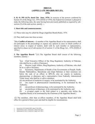 Page | 1
DRUGS
(APPELLATE BOARD) RULES,
1976
S. R. O. 595 (1)/76, dated 2lst June, 1976: In exercise of the powers conferred by
Section 43 of the Drugs Act, 1976 (XXXI of 1976), the Federal Government is pleased to
make the following rules, the same having been previously published as required by sub-
section (3) of the said section, namely :--
1. Short title and commencements:
(1) These rules may be called the Drugs (Appellate Board) Rules, 1976.
(2) They shall come into force at once.
1
[1A. Conflict of interest. - A member of the Appellate Board or his representative shall
not participate in the proceedings or express any opinion in cases in which conflict of
interest arises in respect of matters, dealt with by such member or representative,
specified in clause (a) of sub-section (5) of section 11 of the Drugs Act , 1976 (XXXI of
1976).]
2. The Appellate Board: 2
{(1) The Appellate Board shall consist of the following
members, namely:--
3
[(a) Chief Executive Officer of the Drug Regulatory Authority of Pakistan,
who shall be its ex-officio Chairman;]
(b) Director Legal Affairs, Drug Regulatory Authority of Pakistan, who shall
be its ex-officio Secretary;
(c) Secretaries, Departments of Health of the Governments of Punjab, Sindh,
Khyber Pakhtunkhwa, Balochistan and Gilgit Baltistan or their nominees not
below the rank of an officer in BPS-20, who are experts in medicine,
pharmacology or pharmacy and a representative from Federally Administered
Tribal Areas, who shall be ex-officio members;
(d) one professor of medicine or surgery, to be nominated by the Authority;
(e) one expert in pharmaceutical manufacturing, to be nominated by the
Authority;
(f) one professor of pharmacology, to be nominated by the Authority;
(g) one professor of pharmacy, to be nominated by the Authority; and
(h) a co-opted expert in the field related to a specialty case before the
Appellate Board, to be nominated by the Chairman of the Appellate Board.}
(2) The members, other than ex-officio members, of the Appellate Board shall hold
office for a period of three years and shall be eligible for renominations.
_____________________________________________
1. Inserted by S.R.O.664(I)/2005, dated 25-06-2005.
2. Substituted by S.R.O. 475(I)/2013, dated 29-05-2013.
3. Substituted by S.R.O. 674(I)/2015, dated 10-07-2015.
 