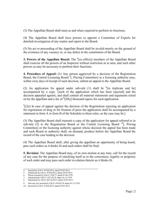 Page | 2
(3) The Appellate Board shall meet as and when required to perform its functions.
(4) The Appellate Board shall have powers to appoint a Committee of Experts for
detailed investigation of any matter and report to the Board.
(5) No act or proceeding of the Appellate Board shall be invalid merely on the ground of
the existence of any vacancy in, or any defect in the constitution of the Board.
3. Powers of the Appellate Board: The 4
[ex-officio] members of the Appellate Board
shall exercise all the powers of an Inspector without restriction as to area, and such other
powers as may be necessary to perform their functions.
4. Procedure of Appeal: (1) Any person aggrieved by a decision of the Registration
Board, the Central Licensing Board 5
[, Pricing Committee] or a licensing authority may,
within sixty days of receipt of such decision, submit an appeal to the Appellate Board.
(2) An application for appeal under sub-rule (1) shall be 6
[in triplicate and be]
accompanied by a copy 7
[each of the application which has been rejected] and the
decision appealed against, and shall contain all material statements and arguments relied
on by the appellant and a fee of 8
[fifty] thousand rupees for each application.
9
[(2a) In case of appeal against the decision of the Registration rejecting an application
for registration of drug or for fixation of price the application shall be accompanied by a
statement in form A or form B of the Schedule to these rules, as the case may be.]
(3) The Appellate Board shall transmit a copy of the application for appeal referred to in
sub-rule (2) to the Registration Board or the Central Licensing Board 10
[, Pricing
Committee] or the licensing authority against whose decision the appeal has been made
and such Board or authority shall, on demand, produce before the Appellate Board the
record of the case leading to the decision.
(4) The Appellate Board shall, after giving the appellant an opportunity of being heard,
pass such orders as it thinks fit and such orders shall be final.
5. Revision: The Appellate Board may, of its own motion at any time, call for the record
of any case for the purpose of satisfying itself as to the correctness, legality or propriety
of such order and may pass such order in relation thereto as it thinks fit.
________________________________________________
4. Inserted by S.R.O. 475(I)/2013, dated 29-05-2013.
5. Substituted by S.R.O. 475(I)/2013, dated 29-05-2013.
6. Words inserted by S.R.O. 12(I)/77, dated 07-06-1978.
7. Substituted by S.R.O. 1453 (I)/78, dated 16-12-1978.
8. Substituted by S.R.O. 463 (I)/2013, dated 29-05-2013.
9. Sub-rule 2(a) inserted by S.R.O 1453(I)/78, dated 16-12-1978.
10. Inserted by S.R.O. 475(I)/2013, dated 29-05-2013.
 