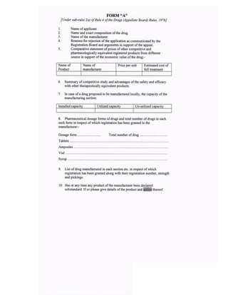 I
2
4
5
Name ofapplicant
Name and exact composition ofthe drug.
Name of the manufacturer-
Reasons for rejection ofthe application as communicated by the
Registration Board and arguments in support ofthe appeal.
Comparative statement ofprices ofother competitive and
pharmacologically equivalent registered products ftom different
source in support ofthe economic value ofthe drug:-
Name of
Product
Name of
manufacturer
Price per unit Estimated cost of
full treatment
6. Summary ofcompetitive study and advantages ofthe safety and efficacy
with other therapeutically equivalent products.
7. In case ofa drug proposed to be manufactued locally, the capacity ofthe
manufacturing section:
lnstalled capacity Utilized capacity Un-utilized capacity
8. Pharmaceutical dosage forms ofdrugs and total number ofdrugs in each
such form in respect ofwhich registration has been granted to the
manufacturer: -
Dosage form Total number ofdrug
Tablets
Ampoules
Vial
Syrup
9. List ofdrug manufactwed in each section elc. in respect ofwhich
registration has been granted along with their registration number, stsength
and pickings.
10. Has at any time any product ofthe manufacturer been declared
substandard. If so please give details ofthe product and ffi thereof.
FORM"A'
[Under sub-rule( 2a) of Rule 4 ofthe Drugs (Appellate Boa l) Rules, 1976]
 