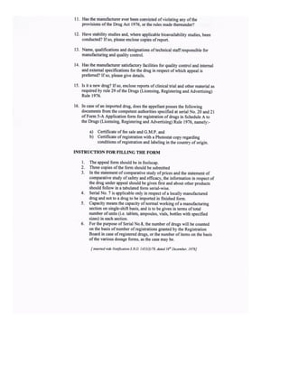 I Has the manufacturer ever been convicted ofviolating any ofthe
provisions ofthe Drug Act 1976, or the rules made thereunder?
12. Have stability studies and, where applicable bioavailability studies, been
conducted? Ifso, please enclose copies ofreport.
13. Name, qualifications and designations oftechnical staffresponsible for
manufacturing and quality conEol.
t4. Has the manufactwer satisfactory facilities for quality control and internal
and extemal specifications for the drug in respect of which appeal is
preferred? lfso, please give details.
15. Is it a new drug? If so, enclose reports of clinical trial and other material as
required by rule 29 ofthe Drugs (Licensing, Registering and Advertising)
Rule 1976.
16. In case ofan imported drug, does the appellant posses the following
documents fiom the competent authorities specified at serial No. 20 and 2 t
of Form 5-A Application form for registration of drugs in Schedule A to
the Drugs (Licensing, Registering and Advertising) Rule 1976, namely:-
a) Certificate of fee sale and G.M.p. and
b) Certificate ofregistration with a Photostat copy regarding
conditions ofregistsation and labeling in the country oforigin.
INSTRUCTION TOR FILLING THE FORM
l. The appeal form should be in foolscap.
2. Three copies ofthe form should be submitted
3. In the statement ofcomparative study ofprices and the slatement of
comparative study of safety and efficacy, the information in respect of
the drug under appeal should be given first and about other products
should follow in a tabulated form serial-wise.
4. Serial No. 7 is appticable only in respect ofa locally manufachred
drug and not to a drug to be imported in frnished form.
5. Capacity means the capacity ofnormal working ofa manufacturing
section on single-shift basis, and is to be given in terms oftotal
number ofunits (i.e. tablets, ampoules, vials, bottles with specified
sizes) in each section.
6. For the purpose ofSerial No.8, the number ofdrugs will be counted
on the basis ofnumber ofregistrations granted by the Regisrration
Board in case ofregistered drugs, or the Dumber of items on the basis
ofthe various dosage forms, as the case may be.
I inse edvi& Notificotion S.RO. 1453U)n8, dated I6t Decenbe l97E]
 