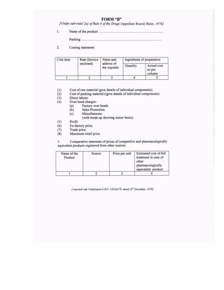 FORM'8"
[Under sfi-rule( 2a) of Rule 4 of the Drugs (Appellate Board) Rules, 1976J
l. Name ofthe product
Packing
2. Costing statement:
(l) Cost ofraw material (give details ofindividual components).
@ Cost ofpacking material ((give details of individual components).
(3) Direct labour.
(4) Over-head charges-
(a) Factory over heads.
(b) Sales Promotion.
(c) Miscellaneous.
(with break up showing minor items).
(5) Profit.
(6) Ex-factory price.
(7) Trade price.
(8) Maximum retail price.
3. Comparative statement of prices of competitive and pharmacologically
equivalent products registered from other sources.
I intefledli& Notifica,ion S.RO. 1453(W8, dare.l td Dece ber, 1978]
Cost item Rate (lnvoice
enclosed)
Name and
address of
the exporter
Ingredients of preparation
Quantity Actual cost
as per
column
I 2 3 4 5
Name of the
Product
Price per unit Estimated cost of full
treatment in case of
other
phannacologically
equivalent Droduct
I 2 J 4
Source
 