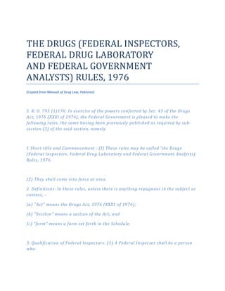 THE DRUGS (FEDERAL INSPECTORS,
FEDERAL DRUG LABORATORY
AND FEDERAL GOVERNMENT
ANALYSTS) RULES, 1976
(Copied from Manual of Drug Law, Pakistan)
S. R. O. 793 (1)176: In exercise of the powers conferred by Sec. 43 of the Drugs
Act, 1976 (XXXI of 1976), the Federal Government is pleased to make the
following rules, the same having been previously published as required by sub­
section (3) of the said section, namely
1 Short title and Commencement : (I) These rules may be called 'the Drugs
(Federal Inspectors, Federal Drug Laboratory and Federal Government Analysts)
Rules, 1976.
(2) They shall come into force at once.
2. Definitions: In these rules, unless there is anything repugnant in the subject or
context,­­
(a) "Act" means the Drugs Act, 1976 (XXX1 of 1976);
(b) "Section" means a section of the Act; and
{c) "form" means a form set forth in the Schedule.
3. Qualification of Federal Inspectors: (1) A Federal Inspector shall be a person
who­
 