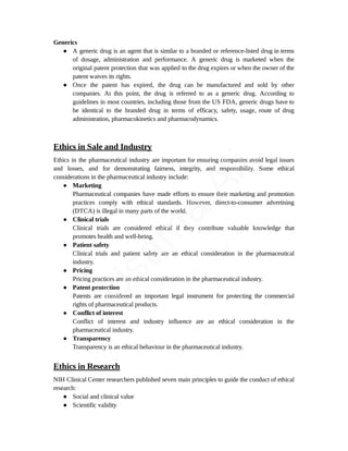 Generics
● A generic drug is an agent that is similar to a branded or reference-listed drug in terms
of dosage, administration and performance. A generic drug is marketed when the
original patent protection that was applied to the drug expires or when the owner of the
patent waives its rights.
● Once the patent has expired, the drug can be manufactured and sold by other
companies. At this point, the drug is referred to as a generic drug. According to
guidelines in most countries, including those from the US FDA, generic drugs have to
be identical to the branded drug in terms of efficacy, safety, usage, route of drug
administration, pharmacokinetics and pharmacodynamics.
Ethics in Sale and Industry
Ethics in the pharmaceutical industry are important for ensuring companies avoid legal issues
and losses, and for demonstrating fairness, integrity, and responsibility. Some ethical
considerations in the pharmaceutical industry include:
● Marketing
Pharmaceutical companies have made efforts to ensure their marketing and promotion
practices comply with ethical standards. However, direct-to-consumer advertising
(DTCA) is illegal in many parts of the world.
● Clinical trials
Clinical trials are considered ethical if they contribute valuable knowledge that
promotes health and well-being.
● Patient safety
Clinical trials and patient safety are an ethical consideration in the pharmaceutical
industry.
● Pricing
Pricing practices are an ethical consideration in the pharmaceutical industry.
● Patent protection
Patents are considered an important legal instrument for protecting the commercial
rights of pharmaceutical products.
● Conflict of interest
Conflict of interest and industry influence are an ethical consideration in the
pharmaceutical industry.
● Transparency
Transparency is an ethical behaviour in the pharmaceutical industry.
Ethics in Research
NIH Clinical Center researchers published seven main principles to guide the conduct of ethical
research:
● Social and clinical value
● Scientific validity
U
s
a
m
a
A
l
i
 