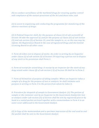 (h) to conduct surveillance of the marketed drugs for ensuring quality control
and compliance of the various provisions of the Act and these rules, and
(i) to assist in organizing and conducting the programme for monitoring of the
adverse reactions of drugs.
(2) A Federal lnspector shall, for the purpose of clause (i) of sub­section(l) of
Section 18 take the approval of, and for the purpose of clause (ii) of sub­section
(3) and sub­section (5) of Section 19, send the sample to, or, as the case may be,
inform. the Registration Board in the case of registered Drugs and the Central
Licensing Board in all other cases.
5. Form of orders not to dispose of storks: An order in writing by an Inspector
under clause (i) of sub section (I) of Section 18 requiring a person not to dispose
of any stock in his possession shall Form 1.
6. Form of receipt for seized drag: A receipt by an inspector for the stock of any
drug seized under clause (f) of sub­section (.1) of Section 18 shall be in Form 2.
7. Form of Intimation of purpose of taking samples: Where an Inspector takes a
sample of a drug for the purpose of test or analysis, he shall intimate such
purpose in writing in Form 3 to the person from whom he takes it.
8. Procedure for despatch of sample to Government Analyst: (1) The portion of
sample or the container sent by an Inspector to the Government Analyst for test
or analysis under sub­section (3} of Section shall be sent by registered post or by
hand in a sealed packet enclosed together with a memorandum in Form 4 in an
outer cover addressed to the Government Analyst.
(2) A Copy of the memorandum and a specimen impression of the seal used to seal
the packet shall be sent to the Government Analyst.
 