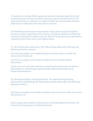 9. Confiscation of drugs: When any person has been convicted under the Act for
contravening the provisions of clauses (a) to (e), (g) and (h) of Section 23, the
stock of the drug or a substance in respect of which the contravention has been
made may be confiscated if the Drug Court so directs.
10. Prohibition of disclosure of Information: Except for the purpose of official
business or when required by a Court of Law, an Inspector shall not, without the
sanction in writing of his official superior, disclose to any person any information
acquired by him in the course of his official duties.
11. The Federal Drug Laboratory: This Federal Drug Laboratory shall have the
following functions, namely :­­
(i) to test and analyse such samples of drugs as may be sent to it under sub­
section (5) of Section 22;
(ii) to test or analyses such samples as may be sent to it by the Federal
Government:
(iii) to carry out such other functions as may be entrusted to it by the Federal
Government or, with the prior approval of the Federal Government, by &
Provincial Government.
12. The Regional Drugs Testing Laboratory. The Regional Drugs Testing
Laboratories established by the Federal Government shall perform the following
functions, namely :­­
(i) to test and analyse such samples of drug as may be sent to it under sub­section
(2) of Section 33;
(ii) to analyse such samples as may be sent to it by the Registration Board,. the
Central Licensing Board or a Federal Inspector;
 