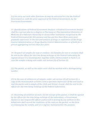 (iii) to carry out such other functions as may be entrusted to it by the Federal
Government or, with the prior approval of the Federal Government, by the
Provincial Government.
13. Qualifications of Federal Government Analysis: A Federal Government Analyst
shall be a person who has a degree in Pharmacy or Pharmaceutical Chemistry or
Medicine of a Pakistani University or of any other institution recognised by the
Federal Government for this purpose and has pot less than three years post­
graduate experience in the test and analysis of drugs or experience of the Drugs
Control Administration or Drugs Quality Control Administration or of both for a
period aggregating not less than five years.
14. Despatch of samples for teat or analysis: (1) Samples for test or analysis shall
be sent to the officer for the time being incharge of the Federal Laboratory by
registered post in a sealed packet, together with a memorandum in Form 5, in
case the sample is being sent under sub­section (5) of Section 22.
(2) The packet, as well as the outer cover shall be marked with a distinguishing
number.
(3) In the case of submission of samples under sub­section (5) of Section 22, a
copy of the memorandum in Form 5 and a specimen impression of the seal used to
seal the packet and a sample of the cloth and thread, if used, shall be sent to the
officer for the time being incharge of the Federal Laboratory.
15. Recording of condition of seals: (1) On receipt of the packet, it shall be opened
by the officer for the time being incharge of the Laboratory, a Government
Analyst or any responsible officer authorised in writing by any of them in this
behalf who shall record the conditions of the seals on the packet, on the form
accompanying the sample, and on a register maintained for the purpose.
 