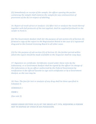 (2) Immediately on receipt of the sample, the officer opening the packet
containing the sample shall examine the sample for any contravention of
provisions of the Act in respect of labelling.
16. Report of result of test or analysis: (1) After test or analysis the result thereof
together with full protocols of the test applied, shall be supplied forthwith to the
sender in Form 6.
(2) The Government Analyst shall, for the purpose of sub­section (1) of Section 22,
forward a copy of the report to the Registration Board in the case of a registered
drug and to the Central Licensing Board in all other cases.
(3) For the purpose of sub­section (2) of Section 22, the further period within
which the report should be made available to the Inspector shall be sixty days.
17. Signature on certificate: Certificates issued under these rules by the
Laboratory, or a Government Analyst shall be signed by the officer­in­charge of
the Laboratory or by an officer authorised by the Federal Government by
notification in the official Gazette to sign such certificates or by a Government
Analyst, as the case may be.
18. Fees: The fees for test or analysis of any drug shall be those specified in
Schedule II.
SCHEDULE 1
FORM 1
(See rule 5)
ORDER UNDER SECTION 18 (1) OF THE DRUGS ACT 1976, REQUIRING A PERSON
NOT TO DISPOSE OF STOCK IN HIS POSSESSION.
 