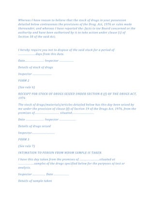 Whereas I have reason to believe that the stock of drugs in your possession
detailed below contravenes the provisions of the Drug. Act, 1976 or rules made
thereunder; and whereas I have reported the: facts to tee Board concerned or the
authority and have been authorised by it to take action under clause (i) of
Section 18 of the said Act;
I hereby require you not to dispose of the said stock for a period of
......................days from this date.
Date........................ Inspector ..................
Details of stock of drugs
Inspector ........................
FORM 2
(See rule 6)
RECEIPT FOR STOCK OF DRUGS SEIZED UNDER SECTION 8 (f) OF THE DRUGS ACT,
1976
The stock of drugs/materials/articles detailed below has this day been seized by
me under the provision of clause (f) of Section 19 of the Drugs Act, 1976, from the
premises of............................... situated............................
Date ....................... Inspector .....................
Details of drugs seized
Inspector.............................
FORM 3
(See rule 7)
INTIMATION TO PERSON FROM WHOM SAMPLE IS TAKEN.
I have this day taken from the premises of .........................situated at
....................samples of the drugs specified below for the purposes of test or
analysis.
Inspector ................ Date ...................
Details of sample taken
 