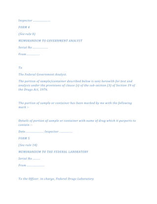 Inspector ......................
FORM 4
(See rule 8)
MEMORANDUM TO GOVERNMENT ANALYST
Serial No ...................
From ................
To
The Federal Government Analyst.
The portion of sample/container described below is sent herewith for test and
analysis under the provisions of clause (i) of the sub­section (3) of Section 19 of
the Drugs Act, 1976.
The portion of sample or container has been marked by me with the following
mark :­
Details of portion of sample or container with name of drug which it purports to
contain :­
Date....................... Inspector .................
FORM 5
(See rule 14)
MEMORANDUM TO THE FEDERAL LABORATORY
Serial No .........
From ......................
To the Officer. in­charge, Federal Drugs Laboratory.
 