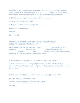 I send herewith, under the provisions of section ........................of the Drugs Act,
1976, sample (s) of a drug purporting to be ...................for test or analysis and
request that a report of the result of the test or analysis may be supplied.
2. The distinguishing number on the packet is ...................
3. Particulars of offence alleged ..........................
4. Matter on which opinion is required.....................
Date .................Drug Court.
FORM 6
(See rule 16)
CERTIFICATE OF TEST OR ANALYSIS BY THE FEDERAL 'DRUGS
LABORATORY/GOVERNMENT ANALYST
Certified that the samples, bearing number..........................purporting to be a
sample of........................received on .........................with memorandum No
......................Dated........................from...................has been tested/analysed and that
the result of such test/analysis is as stated below :­
2. The condition of the seals on the packet of receipt was follows ............
3. In the opinion of the undersigned the sample is not/is .adulterated/ sub
standard/misbranded/spurious, as defined in the Drugs Act, 1976 for the reasons
given below :­
Details of results of test or analysis: (with protocols of tests applied}.
Director, Federal Drugs Laboratory
or other authorised officer/Government Analyst.
Secretary
 