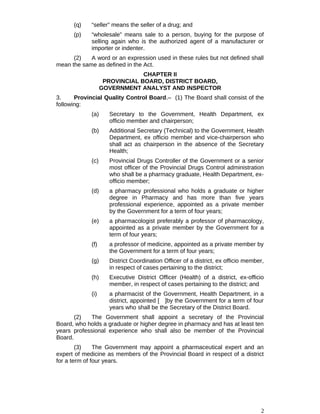 (q) “seller” means the seller of a drug; and
(p) “wholesale” means sale to a person, buying for the purpose of
selling again who is the authorized agent of a manufacturer or
importer or indenter.
(2) A word or an expression used in these rules but not defined shall
mean the same as defined in the Act.
CHAPTER II
PROVINCIAL BOARD, DISTRICT BOARD,
GOVERNMENT ANALYST AND INSPECTOR
3. Provincial Quality Control Board.– (1) The Board shall consist of the
following:
(a) Secretary to the Government, Health Department, ex
officio member and chairperson;
(b) Additional Secretary (Technical) to the Government, Health
Department, ex officio member and vice-chairperson who
shall act as chairperson in the absence of the Secretary
Health;
(c) Provincial Drugs Controller of the Government or a senior
most officer of the Provincial Drugs Control administration
who shall be a pharmacy graduate, Health Department, ex-
officio member;
(d) a pharmacy professional who holds a graduate or higher
degree in Pharmacy and has more than five years
professional experience, appointed as a private member
by the Government for a term of four years;
(e) a pharmacologist preferably a professor of pharmacology,
appointed as a private member by the Government for a
term of four years;
(f) a professor of medicine, appointed as a private member by
the Government for a term of four years;
(g) District Coordination Officer of a district, ex officio member,
in respect of cases pertaining to the district;
(h) Executive District Officer (Health) of a district, ex-officio
member, in respect of cases pertaining to the district; and
(i) a pharmacist of the Government, Health Department, in a
district, appointed [ ]by the Government for a term of four
years who shall be the Secretary of the District Board.
(2) The Government shall appoint a secretary of the Provincial
Board, who holds a graduate or higher degree in pharmacy and has at least ten
years professional experience who shall also be member of the Provincial
Board.
(3) The Government may appoint a pharmaceutical expert and an
expert of medicine as members of the Provincial Board in respect of a district
for a term of four years.
2
 