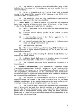 (4) The quorum for a meeting of the Provincial Board shall be five
including the chairperson or vice-chairperson and one member from the
concerned district.
(5) No act or proceeding of the Provincial Board shall be invalid
merely on the ground of the existence of any vacancy or any defect in the
constitution of the Board concerned.
(6) The Board may co-opt any other qualified expert having formal
training and experience in the pharmaceutical field.
4. District Board.– (1) Subject to section 11(6) of the Act, the Provincial
Board may constitute a committee in a district to be known as the District
Quality Control Board comprising the following members:
(a) District Coordination Officer of the district, ex officio member and
convener;
(b) Executive District Officer (Health) of the district, ex-officio
member;
(c) a pharmaceutical expert in the district appointed by the
Government under rule 3(3);
(d) an expert of medicine in the district appointed by the Government
under rule 3(3), private member; and
(e) Secretary of the Committee.
(2) The Government shall appoint a Secretary of a District Board who
holds a graduate or higher degree in pharmacy and has at least five years
professional experience.
(3) The quorum for the meeting of a District Board shall be four
including one private member.
(4) A District Board shall perform its functions under the general
supervision and subject to the control of the Provincial Board.
(5) The Provincial Board may issue direction or instruction to a
District Board.
5. Procedure for the Board.– (1) An Inspector or a Government Analyst
shall submit monthly reports on Form 1 and Form 2 to the District and the
Provincial Board and a summary of the overall situation of quality control in his
area of jurisdiction, the Provincial and the District Board shall maintain the
information in order to monitor the quality of all the drugs sold and to review the
performance of the manufacturers and the sellers.
(2) The Provincial and the District Board may meet at least once in a
month to review the situation of the quality control of drugs on the whole
including consideration of any specific point arising during the period on the
working of various firms, drug testing laboratories and inspectors.
(3) The Provincial or the District Board shall examine a case referred
to it by an Inspector and shall, if an action is proposed to be taken against a
person under the Act or the rules, issue a show cause notice to the person and
provide him an opportunity for hearing before taking the action about the
prosecution of the person or recommending suspension or cancellation of his
licence to the licensing authority.
3
 