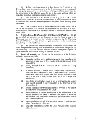 (4) Before referring a case to a Drug Court, the Provincial or the
District Board shall ascertain the name of the director, partner and employee of
the company, corporation, firm or institution who is prima facie responsible for
the commission of the offence under the Act or the rules and may allow an
inspector to institute prosecution against such person.
(5) The Provincial or the District Board may, in case of a minor
contravention, direct the manufacturer or the seller to bring improvement, issue
a warning to him, order the de-sealing and take any other action including recall
of batches.
(6) The Provincial and the District Board may forbid a person, for a
period not exceeding three months, from removing or disposing of a drug,
article or other thing likely to be used as evidence in an offence under the Act
or the rules.
6. Qualifications, etc. of Inspectors and Government Analyst.– (1) No
person shall be appointed as an Inspector unless he holds a degree in
Pharmacy from a University or an institution recognized by the Pharmacy
Council of Pakistan and has at least one year experience in the manufacture,
sale, testing or analysis of drugs.
(2) No person shall be appointed as a Government Analyst unless he
holds a degree in Pharmacy from a University or an institution recognized by
the Pharmacy Council of Pakistan and has at least three years experience
preferably in the manufacture, testing or analysis of drugs.
7. Duties of Inspectors.– Subject to the instructions of the licensing
authority, an Inspector shall–
(a) inspect a medical store, a pharmacy and a drug manufacturing
premises at least once in three months and maintain record of the
inspections;
(b) satisfy himself that the conditions of the licence are being
observed;
(c) if he has reasons to believe that a drug is being manufactured,
sold, stocked or exhibited for sale in contravention of a provision
of the Act or the rules, he may take samples of the drug and may
send it for test or analysis and may seize the drug or any
equipment;
(d) investigate any complaint made to him in writing against a person
and submit a report of his investigation to the Provincial or the
District Board;
(e) initiate prosecution on the direction of the Provincial or the District
Board and to pursue cases in the Court;
(f) maintain record of actions taken by him in the performance of his
duties, including the taking of samples and seizure of drugs or
equipments, and submit reports of such record to the Provincial
and the District Board;
(g) stop manufacture or sale of drugs being carried in contravention
of the Act and these rules; and
(h) inspect a place licensed under the Act or the rules before renewal
of the licence.
4
 