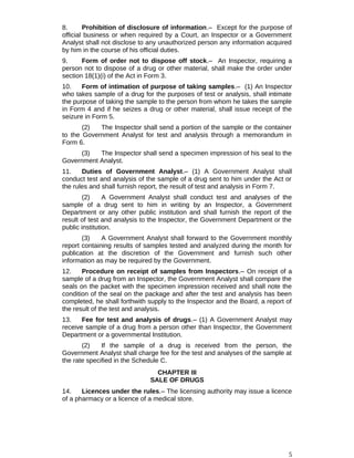 8. Prohibition of disclosure of information.– Except for the purpose of
official business or when required by a Court, an Inspector or a Government
Analyst shall not disclose to any unauthorized person any information acquired
by him in the course of his official duties.
9. Form of order not to dispose off stock.– An Inspector, requiring a
person not to dispose of a drug or other material, shall make the order under
section 18(1)(i) of the Act in Form 3.
10. Form of intimation of purpose of taking samples.– (1) An Inspector
who takes sample of a drug for the purposes of test or analysis, shall intimate
the purpose of taking the sample to the person from whom he takes the sample
in Form 4 and if he seizes a drug or other material, shall issue receipt of the
seizure in Form 5.
(2) The Inspector shall send a portion of the sample or the container
to the Government Analyst for test and analysis through a memorandum in
Form 6.
(3) The Inspector shall send a specimen impression of his seal to the
Government Analyst.
11. Duties of Government Analyst.– (1) A Government Analyst shall
conduct test and analysis of the sample of a drug sent to him under the Act or
the rules and shall furnish report, the result of test and analysis in Form 7.
(2) A Government Analyst shall conduct test and analyses of the
sample of a drug sent to him in writing by an Inspector, a Government
Department or any other public institution and shall furnish the report of the
result of test and analysis to the Inspector, the Government Department or the
public institution.
(3) A Government Analyst shall forward to the Government monthly
report containing results of samples tested and analyzed during the month for
publication at the discretion of the Government and furnish such other
information as may be required by the Government.
12. Procedure on receipt of samples from Inspectors.– On receipt of a
sample of a drug from an Inspector, the Government Analyst shall compare the
seals on the packet with the specimen impression received and shall note the
condition of the seal on the package and after the test and analysis has been
completed, he shall forthwith supply to the Inspector and the Board, a report of
the result of the test and analysis.
13. Fee for test and analysis of drugs.– (1) A Government Analyst may
receive sample of a drug from a person other than Inspector, the Government
Department or a governmental Institution.
(2) If the sample of a drug is received from the person, the
Government Analyst shall charge fee for the test and analyses of the sample at
the rate specified in the Schedule C.
CHAPTER III
SALE OF DRUGS
14. Licences under the rules.– The licensing authority may issue a licence
of a pharmacy or a licence of a medical store.
5
 