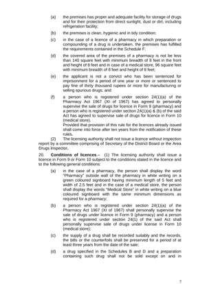 (a) the premises has proper and adequate facility for storage of drugs
and for their protection from direct sunlight, dust or dirt, including
refrigeration facility;
(b) the premises is clean, hygienic and in tidy condition;
(c) in the case of a licence of a pharmacy in which preparation or
compounding of a drug is undertaken, the premises has fulfilled
the requirements contained in the Schedule F;
(d) the covered area of the premises of a pharmacy is not be less
than 140 square feet with minimum breadth of 8 feet in the front
and height of 8 feet and in case of a medical store, 96 square feet
with minimum breadth of 8 feet and height of 8 feet;
(e) the applicant is not a convict who has been sentenced for
imprisonment for a period of one year or more or sentenced to
pay fine of thirty thousand rupees or more for manufacturing or
selling spurious drugs; and
(f) a person who is registered under section 24(1)(a) of the
Pharmacy Act 1967 (XI of 1967) has agreed to personally
supervise the sale of drugs for licence in Form 9 (pharmacy) and
a person who is registered under section 24(1)(a) & (b) of the said
Act has agreed to supervise sale of drugs for licence in Form 10
(medical store).
Provided that provision of this rule for the licences already issued
shall come into force after ten years from the notification of these
rules.
(2) The licensing authority shall not issue a licence without inspection
report by a committee comprising of Secretary of the District Board or the Area
Drugs Inspector.
20. Conditions of licences.– (1) The licensing authority shall issue a
licence in Form 9 or Form 10 subject to the conditions stated in the licence and
to the following general conditions:
(a) in the case of a pharmacy, the person shall display the word
“Pharmacy” outside wall of the pharmacy in white writing on a
green coloured signboard having minimum length of 5 feet and
width of 2.5 feet and in the case of a medical store, the person
shall display the words “Medical Store” in white writing on a blue
coloured signboard with the same minimum dimensions as
required for a pharmacy;
(b) a person who is registered under section 24(1)(a) of the
Pharmacy Act 1967 (XI of 1967) shall personally supervise the
sale of drugs under licence in Form 9 (pharmacy) and a person
who is registered under section 24(1) of the said Act shall
personally supervise sale of drugs under license in Form 10
(medical store);
(c) the supply of a drug shall be recorded suitably and the records,
the bills or the counterfoils shall be preserved for a period of at
least three years from the date of the sale;
(d) a drug specified in the Schedules B and D and a preparation
containing such drug shall not be sold except on and in
7
 
