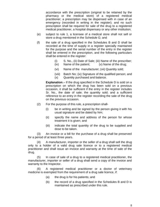 accordance with the prescription (original to be retained by the
pharmacy or the medical store) of a registered medical
practitioner; a prescription may be dispensed with in case of an
emergency (recorded in writing in the register); and no such
prescription shall be required for sale of the drug to a registered
medical practitioner, a hospital dispensary or any other institution;
(e) subject to rule 1, a licensee of a medical store shall not sell or
store a drug mentioned in the Schedule G; and
(f) the sale of a drug specified in the Schedules B and D shall be
recorded at the time of supply in a register specially maintained
for the purpose and the serial number of the entry in the register
shall be entered in the prescription, and the following particulars
shall be entered in the register:
(i) S. No., (ii) Date of Sale; (iii) Name of the prescriber;
(iv) Name of the patient; (v) Name of the drug;
(vi) Name of the manufacturer; (vii) Quantity sold;
(viii) Batch No; (ix) Signature of the qualified person; and
(x) Quantity purchased and balance.
Explanation.– If the drug specified in the Schedule D is sold on a
prescription on which the drug has been sold on a previous
occasion, it shall be sufficient if the entry in the register includes
Sr. No., the date of sale; the quantity sold; and a sufficient
reference to an entry in the register recording the sale of the drug
on the previous occasion.
(2) For the purpose of this rule, a prescription shall-
(i) be in writing and be signed by the person giving it with his
usual signature and be dated by him;
(ii) specify the name and address of the person for whose
treatment it is given; and
(iii) indicate the total quantity of the drug to be supplied and
dose to be taken.
(3) An invoice or a bill for the purchase of a drug shall be preserved
for a period of at least three years.
(4) A manufacturer, importer or the seller of a drug shall sell the drug
only to a holder of a valid drug sale licence or to a registered medical
practitioner and shall issue an invoice and warranty at the time of sale of the
drug.
(5) In case of sale of a drug to a registered medical practitioner, the
manufacturer, importer or seller of a drug shall send a copy of the invoice and
warranty to the Inspector.
(6) A registered medical practitioner or a doctor of veterinary
medicine is exempted from the requirement of a drug sale licence, if:
(a) the drug is for his patients; and
(b) the record of a drug specified in the Schedules B and D is
maintained as prescribed under this rule.
8
 
