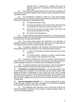 Provided that no pharmacy or medical store shall be
allowed except and in accordance with the provisions of
these rules.
(7) The invoice and warranty shall bear the full name and address of
the purchaser and shall be signed by the warrantor clearly indicating his name
and shall be dated.
(8) The manufacturer, importer or seller of a drug shall maintain
record of purchase or sale of a drug and shall preserve the record for a at least
three years containing the following particulars:
(a) the date of purchase or sale;
(b) the name and address of the concern from which the drug
is purchased or the concern to whom the drug is sold;
(c) the name of the drug, its batch number, the date of its
expiry and the quantity of the drug;
(d) the name of the manufacturer.
(9) Except as otherwise provided in these rules, a record required to
be maintained under these rules shall be preserved for a period of not less than
three years from the date of the last entry.
(10) The licensee shall produce for inspection by an Inspector on
demand a register or record maintained under these rules, and shall supply to
the Inspector such information as the Inspector may require.
(11) A substance specified in the Schedule E and that fall under the
list of poisons and the drug specified in the Schedule B shall be stored in:
(a) in a part of the promises to which customers do not have
access; or
(b) in a locked almirah, cupboard or drawer, reserved solely
for the storage of the substance or the drug.
(12) A substance that falls under the list of poisons in the Schedule E
shall be stored in a container, impervious to the poison, and sufficiently stout to
prevent leakage arising from the ordinary risks of handling and transport.
(13) A substance that fall in the list of poisons under the Schedule E
when compounded and dispensed shall be labeled with the word “Poison”.
21. Cancellation or suspension of licences.– The licensing authority may,
on the report of an Inspector or the Provincial and the District Board, after
giving the licensee an opportunity to show cause and by an order in writing
stating the reasons, cancel a licence issued under these rules or suspend it for
such period as it deems fit, if in its opinion the licensee has failed to comply
with any of the conditions of the licence or with any of the provisions of the Act
or these rules.
22. Provincial Appellate Authority.– (1) A person aggrieved by an order
of the licensing authority may prefer an appeal to the Provincial Appellate
Authority within thirty days of the date of the order.
(2) The Additional Chief Secretary of the Government shall be the
Provincial Appellate Authority for the purpose of hearing appeals against an
order of the licensing authority.
9
 