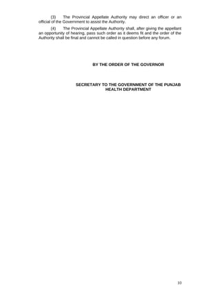 (3) The Provincial Appellate Authority may direct an officer or an
official of the Government to assist the Authority.
(4) The Provincial Appellate Authority shall, after giving the appellant
an opportunity of hearing, pass such order as it deems fit and the order of the
Authority shall be final and cannot be called in question before any forum.
BY THE ORDER OF THE GOVERNOR
SECRETARY TO THE GOVERNMENT OF THE PUNJAB
HEALTH DEPARTMENT
10
 