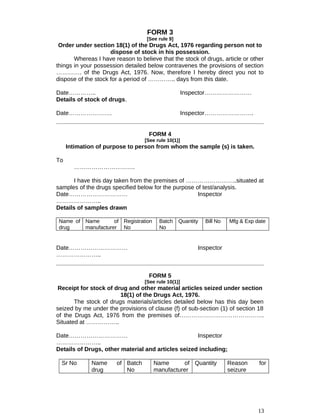 FORM 3
[See rule 9]
Order under section 18(1) of the Drugs Act, 1976 regarding person not to
dispose of stock in his possession.
Whereas I have reason to believe that the stock of drugs, article or other
things in your possession detailed below contravenes the provisions of section
…………. of the Drugs Act, 1976. Now, therefore I hereby direct you not to
dispose of the stock for a period of ………….. days from this date.
Date………….. Inspector……………………
Details of stock of drugs.
Date…………………. Inspector…………………….
FORM 4
[See rule 10(1)]
Intimation of purpose to person from whom the sample (s) is taken.
To
………………………….
I have this day taken from the premises of ……………………..situated at
samples of the drugs specified below for the purpose of test/analysis.
Date………………………… Inspector
…………………..
Details of samples drawn
Name of
drug
Name of
manufacturer
Registration
No
Batch
No
Quantity Bill No Mfg & Exp date
Date………………………… Inspector
…………………..
FORM 5
[See rule 10(1)]
Receipt for stock of drug and other material articles seized under section
18(1) of the Drugs Act, 1976.
The stock of drugs materials/articles detailed below has this day been
seized by me under the provisions of clause (f) of sub-section (1) of section 18
of the Drugs Act, 1976 from the premises of…………………………………….
Situated at ……………..
Date………………………… Inspector
…………………..
Details of Drugs, other material and articles seized including;
Sr No Name of
drug
Batch
No
Name of
manufacturer
Quantity Reason for
seizure
13
 