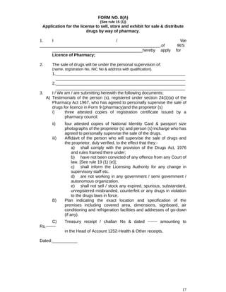 FORM NO. 8(A)
{See rule 15 (1)}
Application for the license to sell, store and exhibit for sale & distribute
drugs by way of pharmacy.
1. I / We
____________________________________________________.of M/S
_______________________________________hereby apply for
Licence of Pharmacy;
2. The sale of drugs will be under the personal supervision of;
(name, registration No, NIC No & address with qualification).
1.________________________________________________________
________________________________________________________
2.________________________________________________________
________________________________________________________
3. I / We am / are submitting herewith the following documents;
A) Testimonials of the person (s), registered under section 24(1)(a) of the
Pharmacy Act 1967, who has agreed to personally supervise the sale of
drugs for licence in Form 9 (pharmacy)and the proprietor (s)
i) three attested copies of registration certificate issued by a
pharmacy council.
ii) four attested copies of National Identity Card & passport size
photographs of the proprietor (s) and person (s) incharge who has
agreed to personally supervise the sale of the drugs.
iii) Affidavit of the person who will supervise the sale of drugs and
the proprietor, duly verified, to the effect that they:-
a) shall comply with the provision of the Drugs Act, 1976
and rules framed there under;
b) have not been convicted of any offence from any Court of
law. [See rule 19 (1) (e)];
c) shall inform the Licensing Authority for any change in
supervisory staff etc.
d) are not working in any government / semi government /
autonomous organization.
e) shall not sell / stock any expired, spurious, substandard,
unregistered misbranded, counterfeit or any drugs in violation
to the drugs laws in force.
B) Plan indicating the exact location and specification of the
premises including covered area, dimensions, signboard, air
conditioning and refrigeration facilities and addresses of go-down
(if any).
C) Treasury receipt / challan No & dated ------- amounting to
Rs.-------
in the Head of Account 1252-Health & Other receipts.
Dated:___________
17
 