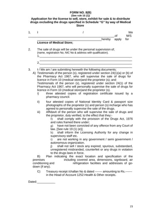 FORM NO. 8(B)
{See rule 15 (1)}
Application for the license to sell, store, exhibit for sale & to distribute
drugs excluding the drugs specified in Schedule “G” by way of Medical
Store
1. I / We
____________________________________________________.of M/S
_______________________________________hereby apply for
Licence of Medical Store;
2. The sale of drugs will be under the personal supervision of;
(name, registration No, NIC No & address with qualification).
1.________________________________________________________
________________________________________________________
2.________________________________________________________
________________________________________________________
3. I / We am / are submitting herewith the following documents;
A) Testimonials of the person (s), registered under section 24(1)(a) or (b) of
the Pharmacy Act 1967, who will supervise the sale of drugs for
licence in Form 10 (medical store)and the proprietor (s); and
Testimonials of the person (s), registered under section 24(1) of the
Pharmacy Act 1967, who will personally supervise the sale of drugs for
licence in Form 10 (medical store)and the proprietor (s).
i) three attested copies of registration certificate issued by a
pharmacy council.
ii) four attested copies of National Identity Card & passport size
photographs of the proprietor (s) and person (s) incharge who has
agreed to personally supervise the sale of the drugs.
iii) Affidavit of the person who will supervise the sale of drugs and
the proprietor, duly verified, to the effect that they:-
f) shall comply with the provision of the Drugs Act, 1976
and rules framed there under;
g) have not been convicted of any offence from any Court of
law. [See rule 19 (1) (e)];
h) shall inform the Licensing Authority for any change in
supervisory staff etc.
i) are not working in any government / semi government /
autonomous organization.
j) shall not sell / stock any expired, spurious, substandard,
unregistered misbranded, counterfeit or any drugs in violation
to the drugs laws in force.
B) Plan indicating the exact location and specification of the
premises including covered area, dimensions, signboard, air
conditioning and refrigeration facilities and addresses of go-
down (if any).
C) Treasury receipt /challan No & dated ------- amounting to Rs.-------
in the Head of Account 1252-Health & Other receipts.
Dated:___________
19
 