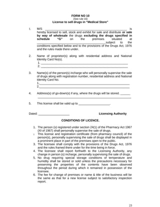 FORM NO 10
{See rule 16}
License to sell drugs in “Medical Store”
1. M/S __________________________________________________ is
hereby licensed to sell, stock and exhibit for sale and distribute or sale
by way of wholesale the drugs excluding the drugs specified in
schedule “G” on the premises situated at
__________________________________________subject to the
conditions specified below and to the provisions of the Drugs Act, 1976
and the rules made there under.
2. Name of proprietor(s) along with residential address and National
Identity Card No(s).
1. _____________________________________________________
2. _____________________________________________________
3. Name(s) of the person(s) incharge who will personally supervise the sale
of drugs along with registration number, residential address and National
Identity Card No.
1._______________________________________________________
2._______________________________________________________
4. Address(s) of go-down(s) if any, where the drugs will be stored. ______
_________________________________________________________
5. This license shall be valid up to ___________________.
Dated: ___________________ Licensing Authority
CONDITIONS OF LICENCE.
1. The person (s) registered under section 24(1) of the Pharmacy Act 1967
(XI of 1967) shall personally supervise the sale of drugs.
2. This license and registration certificate (from pharmacy council) of the
person(s), personally supervising the sale of drugs shall be displayed in
a prominent place in part of the premises open to the public.
3. The licensee shall comply with the provisions of the Drugs Act, 1976
and the rules framed there under for the time being in force.
4. The licensee shall report forthwith to the Licensing Authority, any
change in person (s) incharge, personally supervising the sale of drugs.
5. No drug requiring special storage conditions of temperature and
humidity shall be stored or sold unless the precautions necessary for
preserving the properties of the contents have been observed
throughout the period during which it remained in possession of the
licensee.
6. The fee for change of premises or name & title of the business will be
the same as that for a new license subject to satisfactory inspection
report.
23
 