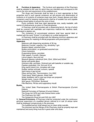 III. Furniture & Apparatus; The furniture and apparatus of the Pharmacy
shall be adopted to the uses for which they are intended and correspond to the
size to the size and requirement of the establishment.
The drugs and chemicals shall be kept in a room appropriate to their
properties and in such special containers as will prevent any deterioration of
contents or of contents of containers kept near them. Drawer glasses and other
containers used for keeping medicaments shall be of suitable size and capable
of being closed tightly to prevent the entry of dust.
Every container shall bear label appropriate size, easily readable, with
names of medicaments as given in Pharmacopoeias.
A Pharmacy shall be provided with a dispensing bench, the top of which
shall be covered with washable and impervious material like stainless steel,
laminated or plastics etc.
The containers of concentrated solutions shall bear special label or
marked with the word “Poison” in red letters on a white background.
A Pharmacy shall be provided with the following minimum apparatus and
books necessary for masking of official preparation and prescriptions:-
Apparatus
Balances with dispensing sensitivity of 30 mg
Balances Counter, capacity 3 kg, sensitivity 1 gm
Beakers lipped, assorted sizes
Bottles prescription, un graduated assorted size
Choric extractors
Evaporating dishes, porcelain
Filter papers, Funnels, Glasses
Litmus papers, blue and red
Measure glasses cylindrical 10ml, 25ml, 100ml and 500ml
Mortar and pestle glass
Ointment slab, porcelain, Ointment pot with bakelite or suitable cap.
Pipettes graduated, 2ml, 5ml and 10 ml
Ring stand (retort) iron, complete with rings
Rubber stamps and pad, scissors, spatula
Spirit lamp or gas burner
Glass stirring rods, Thermometers, 0 to 200C
Tripot stand, Watch glasses, Water bath
Water distillation still in case eye drops are prepared
Weight metric, 1mg to 100mg
Wire gauze, Pill finisher, Boxwood
Pills Machine, Pill box and suppository mould
Books-
The United State Pharmacopoeia or British Pharmacopoeia (Current
Edition)
National Formulary of Pakistan (Current Edition)
The Drugs Act 1976 and rules framed there under
The Pharmacy Act 1967
The Dangerous Drug Act and CNS Act 1997
IV. General Provisions- A Pharmacy shall be conducted under the continuous
personal supervision of a qualified person referred to in rule 19 whose name
shall be displayed conspicuously in the premises.
The qualified person shall always put on clean white overalls.
The premises and the fittings of the Pharmacy shall be properly kept and
maintained and every thing must be in good order and clean.
38
 