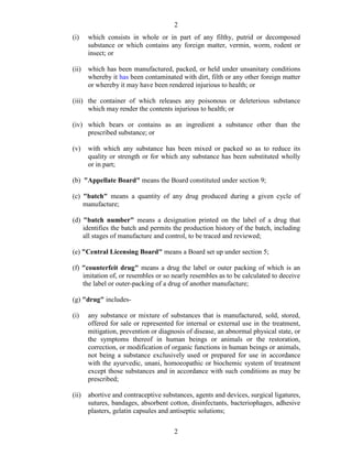 2
2
(i) which consists in whole or in part of any filthy, putrid or decomposed
substance or which contains any foreign matter, vermin, worm, rodent or
insect; or
(ii) which has been manufactured, packed, or held under unsanitary conditions
whereby it has been contaminated with dirt, filth or any other foreign matter
or whereby it may have been rendered injurious to health; or
(iii) the container of which releases any poisonous or deleterious substance
which may render the contents injurious to health; or
(iv) which bears or contains as an ingredient a substance other than the
prescribed substance; or
(v) with which any substance has been mixed or packed so as to reduce its
quality or strength or for which any substance has been substituted wholly
or in part;
(b) "Appellate Board" means the Board constituted under section 9;
(c) "batch" means a quantity of any drug produced during a given cycle of
manufacture;
(d) "batch number" means a designation printed on the label of a drug that
identifies the batch and permits the production history of the batch, including
all stages of manufacture and control, to be traced and reviewed;
(e) "Central Licensing Board" means a Board set up under section 5;
(f) "counterfeit drug" means a drug the label or outer packing of which is an
imitation of, or resembles or so nearly resembles as to be calculated to deceive
the label or outer-packing of a drug of another manufacture;
(g) "drug" includes-
(i) any substance or mixture of substances that is manufactured, sold, stored,
offered for sale or represented for internal or external use in the treatment,
mitigation, prevention or diagnosis of disease, an abnormal physical state, or
the symptoms thereof in human beings or animals or the restoration,
correction, or modification of organic functions in human beings or animals,
not being a substance exclusively used or prepared for use in accordance
with the ayurvedic, unani, homoeopathic or biochemic system of treatment
except those substances and in accordance with such conditions as may be
prescribed;
(ii) abortive and contraceptive substances, agents and devices, surgical ligatures,
sutures, bandages, absorbent cotton, disinfectants, bacteriophages, adhesive
plasters, gelatin capsules and antiseptic solutions;
 