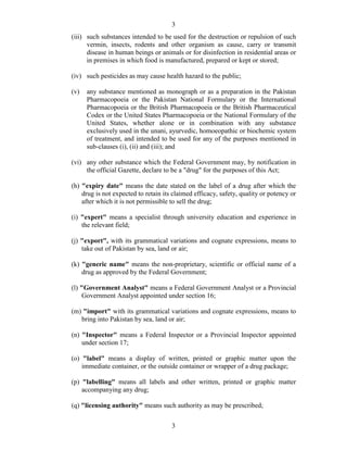 3
3
(iii) such substances intended to be used for the destruction or repulsion of such
vermin, insects, rodents and other organism as cause, carry or transmit
disease in human beings or animals or for disinfection in residential areas or
in premises in which food is manufactured, prepared or kept or stored;
(iv) such pesticides as may cause health hazard to the public;
(v) any substance mentioned as monograph or as a preparation in the Pakistan
Pharmacopoeia or the Pakistan National Formulary or the International
Pharmacopoeia or the British Pharmacopoeia or the British Pharmaceutical
Codex or the United States Pharmacopoeia or the National Formulary of the
United States, whether alone or in combination with any substance
exclusively used in the unani, ayurvedic, homoeopathic or biochemic system
of treatment, and intended to be used for any of the purposes mentioned in
sub-clauses (i), (ii) and (iii); and
(vi) any other substance which the Federal Government may, by notification in
the official Gazette, declare to be a "drug" for the purposes of this Act;
(h) "expiry date" means the date stated on the label of a drug after which the
drug is not expected to retain its claimed efficacy, safety, quality or potency or
after which it is not permissible to sell the drug;
(i) "expert" means a specialist through university education and experience in
the relevant field;
(j) "export", with its grammatical variations and cognate expressions, means to
take out of Pakistan by sea, land or air;
(k) "generic name" means the non-proprietary, scientific or official name of a
drug as approved by the Federal Government;
(l) "Government Analyst" means a Federal Government Analyst or a Provincial
Government Analyst appointed under section 16;
(m) "import" with its grammatical variations and cognate expressions, means to
bring into Pakistan by sea, land or air;
(n) "Inspector" means a Federal Inspector or a Provincial Inspector appointed
under section 17;
(o) "label" means a display of written, printed or graphic matter upon the
immediate container, or the outside container or wrapper of a drug package;
(p) "labelling" means all labels and other written, printed or graphic matter
accompanying any drug;
(q) "licensing authority" means such authority as may be prescribed;
 