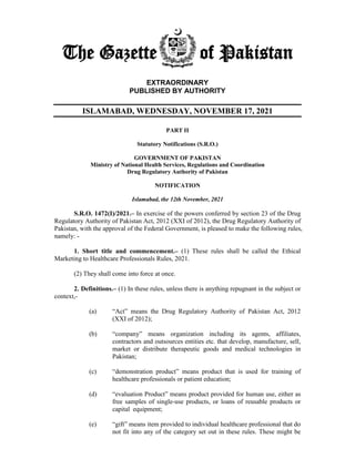 The Gazette of Pakistan
EXTRAORDINARY
PUBLISHED BY AUTHORITY
ISLAMABAD, WEDNESDAY, NOVEMBER 17, 2021
PART II
Statutory Notifications (S.R.O.)
GOVERNMENT OF PAKISTAN
Ministry of National Health Services, Regulations and Coordination
Drug Regulatory Authority of Pakistan
NOTIFICATION
Islamabad, the 12th November, 2021
S.R.O. 1472(I)/2021.– In exercise of the powers conferred by section 23 of the Drug
Regulatory Authority of Pakistan Act, 2012 (XXI of 2012), the Drug Regulatory Authority of
Pakistan, with the approval of the Federal Government, is pleased to make the following rules,
namely: -
1. Short title and commencement.– (1) These rules shall be called the Ethical
Marketing to Healthcare Professionals Rules, 2021.
(2) They shall come into force at once.
2. Definitions.– (1) In these rules, unless there is anything repugnant in the subject or
context,-
(a) “Act” means the Drug Regulatory Authority of Pakistan Act, 2012
(XXI of 2012);
(b) “company” means organization including its agents, affiliates,
contractors and outsources entities etc. that develop, manufacture, sell,
market or distribute therapeutic goods and medical technologies in
Pakistan;
(c) “demonstration product” means product that is used for training of
healthcare professionals or patient education;
(d) “evaluation Product” means product provided for human use, either as
free samples of single-use products, or loans of reusable products or
capital equipment;
(e) “gift” means item provided to individual healthcare professional that do
not fit into any of the category set out in these rules. These might be
 