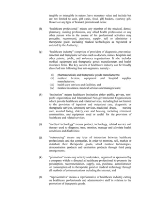 tangible or intangible in nature, have monetary value and include but
are not limited to cash, gift cards, food, gift baskets, courtesy gift,
flowers or any type of branded promotional items;
(f) “healthcare professional” means any member of the medical, dental,
pharmacy, nursing professions, any allied health professional or any
other person who in the course of his professional activities may
prescribe, recommend, purchase, supply, sell or administer a
therapeutic goods including medical technologies as registered or
enlisted by the Authority;
(g) “healthcare industry” comprises of providers of diagnostic, preventive,
remedial and therapeutic services such as doctors, nurses, hospitals and
other private, public, and voluntary organizations. It also includes
medical equipment and therapeutic goods manufacturers and health
insurance firms. The key sectors of healthcare industry can be broadly
classified into following four sub-segments, namely:-
(i) pharmaceuticals and therapeutic goods manufacturers;
(ii) medical devices, equipment and hospital supplies
manufacturers;
(iii) health care services and facilities; and
(iv) medical insurance, medical services and managed care;
(h) “institution” means healthcare institution either public, private, non-
profit organization and International Non-governmental Organizations
which provide healthcare and related services, including but not limited
to the provision of inpatient and outpatient care, diagnostic or
therapeutic services, laboratory services, medicinal drugs, nursing
care, assisted living, elderly care and housing, including retirement
communities, and equipment used or useful for the provision of
healthcare and related services;
(i) “medical technology” means product, technology, related service and
therapy used to diagnose, treat, monitor, manage and alleviate health
conditions and disabilities;
(j) “outsourcing” means any type of interaction between healthcare
professionals and the companies, in order to promote, sell, market or
distribute their therapeutic goods, allied medical technologies,
demonstration products and evaluation products through third party
arrangements;
(k) “promotion” means any activity undertaken, organized or sponsored by
a company which is directed at healthcare professional to promote the
prescription, recommendation, supply, use, purchase, administration
or consumption of its therapeutic good or medical technology through
all methods of communications including the internet; and
(l) “representative” means a representative of healthcare industry calling
on healthcare professionals and administrative staff in relation to the
promotion of therapeutic goods.
 