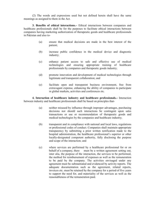 (2) The words and expressions used but not defined herein shall have the same
meanings as assigned to them in the Act.
3. Benefits of ethical interactions.– Ethical interactions between companies and
healthcare professionals shall be for the purposes to facilitate ethical interactions between
companies having marketing authorization of therapeutic goods and healthcare professionals
in Pakistan and also to-
(a) ensure that medical decisions are made in the best interest of the
patient;
(b) increase public confidence in the medical device and diagnostic
industry;
(c) enhance patient access to safe and effective use of medical
technologies and ensuring appropriate training of healthcare
professionals by companies and therapeutic goods industry;
(d) promote innovation and development of medical technologies through
legitimate and transparent collaboration; and
(e) facilitate open and transparent business environment, free from
extravagant expense, enhancing the ability of companies to participate
in global markets, activities and conferences etc.
4. Interaction of healthcare industry and healthcare professionals.– Interaction
between industry and healthcare professionals shall be based on principles that-
(a) neither misused by influence through improper advantages, purchasing
decisions nor should such interactions be contingent upon sales
transactions or use or recommendation of therapeutic goods and
medical technologies by the companies and healthcare industry;
(b) transparent and in compliance with national and local laws, regulations
or professional codes of conduct. Companies shall maintain appropriate
transparency by submitting a prior written notification made to the
hospital administration, the healthcare professional’s superior or other
locally-designated competent authority, fully disclosing the purpose
and scope of the interaction; and
(c) where services are performed by a healthcare professional for or on
behalf of a company, there must be a written agreement setting out,
inter alia, the purpose of the interaction, the services to be performed,
the method for reimbursement of expenses as well as the remuneration
to be paid by the company. The activities envisaged under any
agreement must be substantiated and evidenced by activity reports. The
adequate documentation such as the agreement, related reports,
invoices etc. must be retained by the company for a period of five years
to support the need for, and materiality of the services as well as the
reasonableness of the remuneration paid.
 