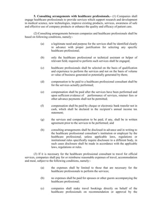 5. Consulting arrangements with healthcare professionals.– (1) Companies shall
engage healthcare professionals to provide services which support research and development
in medical science, new technologies, improve existing products, services, awareness of safe
and effective use of company products or enhance the quality and efficacy of patient care.
(2) Consulting arrangements between companies and healthcare professionals shall be
based on following conditions, namely:-
(a) a legitimate need and purpose for the services shall be identified clearly
in advance with proper justification for selecting any specific
healthcare professional;
(b) only the healthcare professional or technical assistant or helper of
relevant field, required to perform such services shall be engaged;
(c) healthcare professionals shall be selected on the basis of qualification
and experience to perform the services and not on the basis of volume
or value of business generated or potentially generated by them;
(d) compensation to be paid to a healthcare professional consultant shall be
for the services actually performed;
(e) compensation shall be paid after the services have been performed and
upon sufficient evidence of performance of services, retainer fees or
other advance payments shall not be permitted;
(f) compensation shall be paid by cheque or electronic bank transfer not in
cash, which shall be declared in the recipient’s annual income tax
statement;
(g) the services and compensation to be paid, if any, shall be in written
agreement prior to the services to be performed; and
(h) consulting arrangements shall be disclosed in advance and in writing to
the healthcare professional consultant’s institution or employer by the
healthcare professional, unless applicable laws, regulations or
institutional rules specifically require disclosure to a different body, in
such cases disclosure shall be made in accordance with the applicable
laws, regulations or rules.
(3) If it is necessary for the healthcare professional consultant to travel for official
services, companies shall pay for or reimburse reasonable expenses of travel, accommodation
and meal, subject to the following conditions, namely:-
(a) the expenses shall be limited to those that are necessary for the
healthcare professionals to perform the services;
(b) no expenses shall be paid for spouses or other guests accompanying the
healthcare professional;
(c) companies shall make travel bookings directly on behalf of the
healthcare professionals on recommendation or approval by the
 