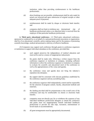 institution, rather than providing reimbursement to the healthcare
professionals;
(d) direct bookings are not possible, reimbursement shall be only made for
actual cost incurred and upon submission of original receipts or other
adequate proof of payment;
(e) reimbursement shall be made by cheque or electronic bank transfer;
and
(f) companies shall not fund or reimburse any international trip of
healthcare professional unless a no objection letter is received from the
employer of that particular healthcare professional.
6. Third party educational conference.– (1) Third party educational conference,
sponsored or conducted by or on behalf of a national professional association or organization,
shall be of an educational, scientific, policy-making nature and for the purpose of promoting
scientific knowledge, medical advancement or delivery of effective healthcare.
(2) Companies may support such conference through grants to conference organizers
or institutions to support individual attendance at the conference, provided that-
(a) such support preserves the independence of medical education and
must not be used as a means of inappropriate inducement;
(b) the grants shall be made only, following a written request from the
conference organizer or institution or company, including sufficient
information to allow the conference organizer or institution or company
to evaluate the scientific and educational merit of the conference as
well as the appropriateness of the venue and agenda;
(c) the conference venue and agenda does not bring the industry’s
reputation into disrepute;
(d) the support shall be consistent with relevant guidelines established by
the conference organizer and any accrediting body;
(e) the conference organizer shall independently control and be responsible
for the selection of program content, faculty, educational methods and
materials;
(f) the funding provided shall be proportionate to the overall costs of the
conference and may be reimbursable via checks or electronic bank
transfer;
(g) companies must not directly pay for or reimburse the expenses of any
individual healthcare professional delegates to attend the conference
and grants must not inappropriately benefit individual healthcare
professional or provide for side trips, recreation, entertainment or
lavish meals or accommodations;
(h) all grant arrangements must be appropriately documented;
 